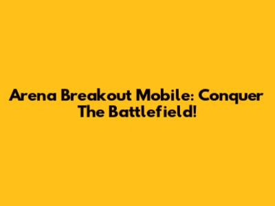 Arena Breakout Mobile: Conquer The Battlefield!
