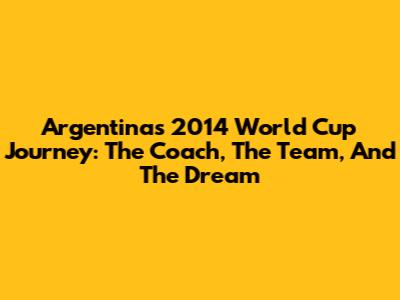 Argentina's 2014 World Cup Journey: The Coach, The Team, And The Dream