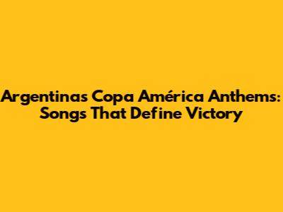 Argentina's Copa América Anthems: Songs That Define Victory