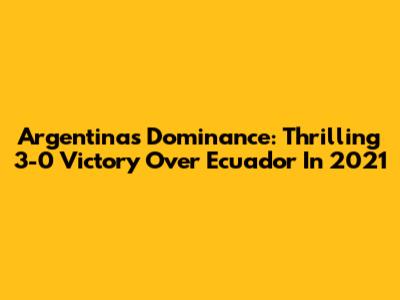 Argentina's Dominance: Thrilling 3-0 Victory Over Ecuador In 2021