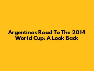 Argentina's Road To The 2014 World Cup: A Look Back