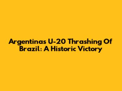 Argentina's U-20 Thrashing Of Brazil: A Historic Victory