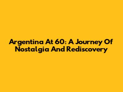 Argentina At 60: A Journey Of Nostalgia And Rediscovery