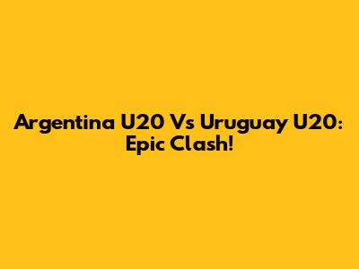 Argentina U20 Vs Uruguay U20: Epic Clash!