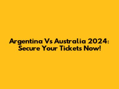 Argentina Vs Australia 2024: Secure Your Tickets Now!
