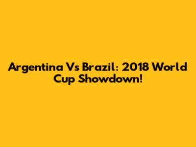 Argentina Vs Brazil: 2018 World Cup Showdown!