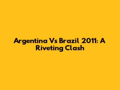 Argentina Vs Brazil 2011: A Riveting Clash