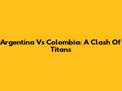 Argentina Vs Colombia: A Clash Of Titans