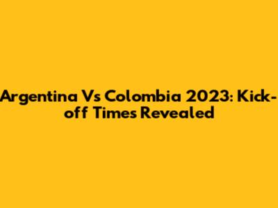 Argentina Vs Colombia 2023: Kick-off Times Revealed
