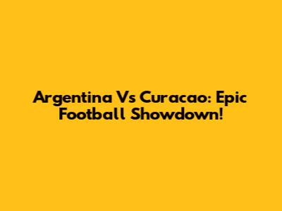 Argentina Vs Curacao: Epic Football Showdown!