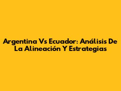 Argentina Vs Ecuador: Análisis De La Alineación Y Estrategias