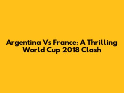 Argentina Vs France: A Thrilling World Cup 2018 Clash