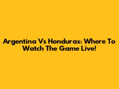 Argentina Vs Honduras: Where To Watch The Game Live!