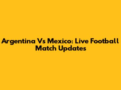 Argentina Vs Mexico: Live Football Match Updates