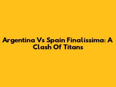Argentina Vs Spain Finalissima: A Clash Of Titans