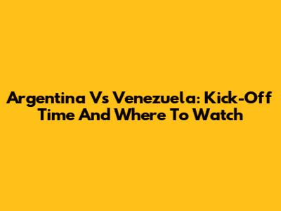 Argentina Vs Venezuela: Kick-Off Time And Where To Watch