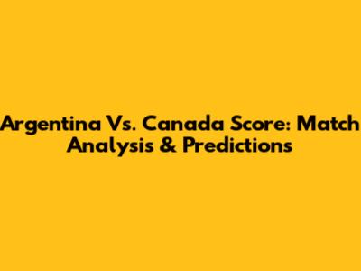 Argentina Vs. Canada Score: Match Analysis & Predictions