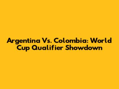Argentina Vs. Colombia: World Cup Qualifier Showdown