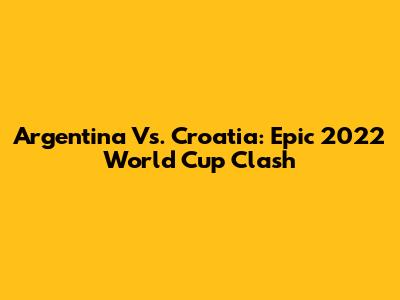 Argentina Vs. Croatia: Epic 2022 World Cup Clash