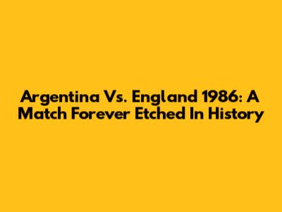 Argentina Vs. England 1986: A Match Forever Etched In History