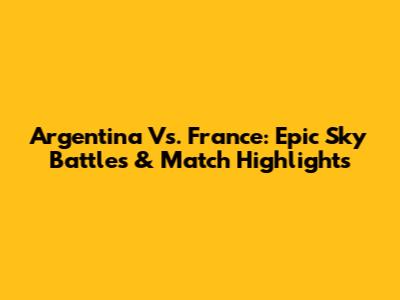 Argentina Vs. France: Epic Sky Battles & Match Highlights