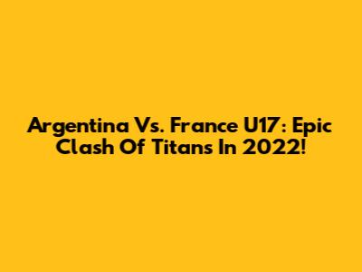 Argentina Vs. France U17: Epic Clash Of Titans In 2022!