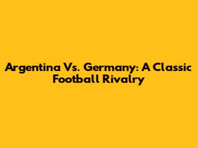 Argentina Vs. Germany: A Classic Football Rivalry
