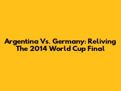 Argentina Vs. Germany: Reliving The 2014 World Cup Final