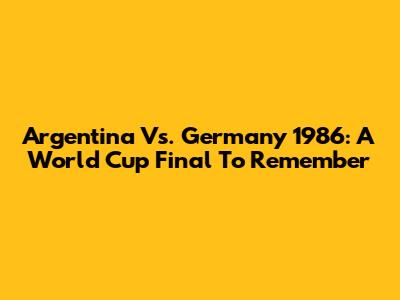 Argentina Vs. Germany 1986: A World Cup Final To Remember