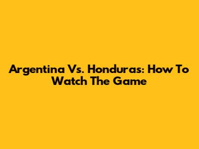 Argentina Vs. Honduras: How To Watch The Game