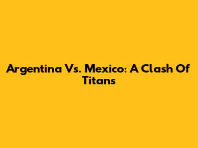Argentina Vs. Mexico: A Clash Of Titans