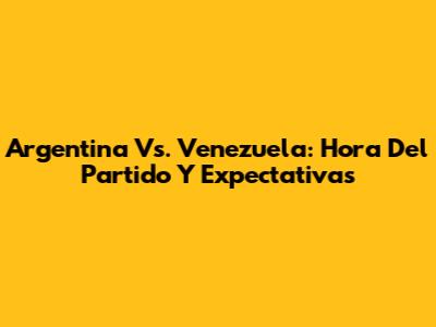 Argentina Vs. Venezuela: Hora Del Partido Y Expectativas