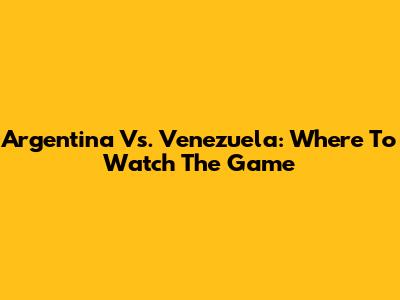 Argentina Vs. Venezuela: Where To Watch The Game