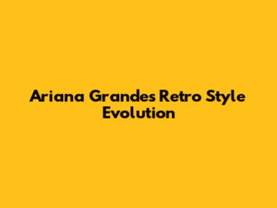 Ariana Grande's Retro Style Evolution