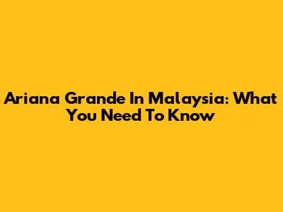 Ariana Grande In Malaysia: What You Need To Know