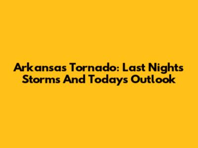 Arkansas Tornado: Last Night's Storms And Today's Outlook