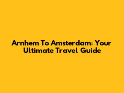 Arnhem To Amsterdam: Your Ultimate Travel Guide