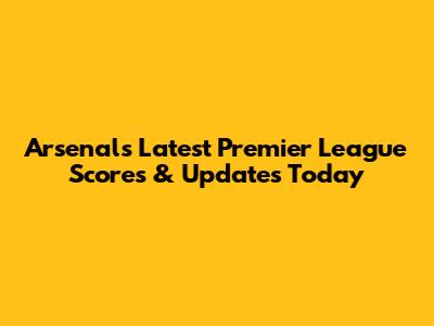 Arsenal's Latest Premier League Scores & Updates Today