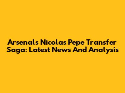 Arsenal's Nicolas Pepe Transfer Saga: Latest News And Analysis
