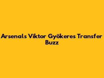 Arsenal's Viktor Gyökeres Transfer Buzz