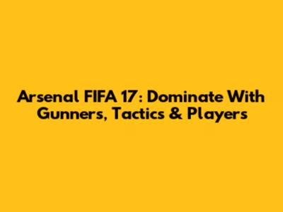 Arsenal FIFA 17: Dominate With Gunners, Tactics & Players
