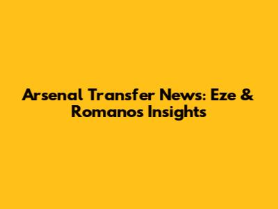Arsenal Transfer News: Eze & Romano's Insights