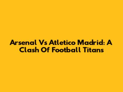Arsenal Vs Atletico Madrid: A Clash Of Football Titans