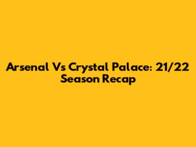 Arsenal Vs Crystal Palace: 21/22 Season Recap
