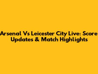 Arsenal Vs Leicester City Live: Score Updates & Match Highlights