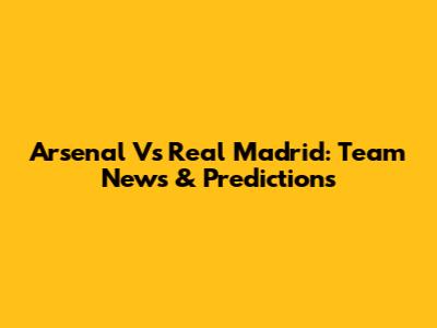 Arsenal Vs Real Madrid: Team News & Predictions