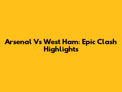 Arsenal Vs West Ham: Epic Clash Highlights