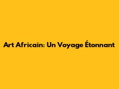 Art Africain: Un Voyage Étonnant