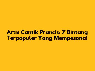 Artis Cantik Prancis: 7 Bintang Terpopuler Yang Mempesona!