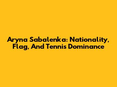 Aryna Sabalenka: Nationality, Flag, And Tennis Dominance